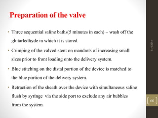 Preparation of the valve
• Three sequential saline baths(5 minutes in each) – wash off the
glutarledhyde in which it is stored.
• Crimping of the valved stent on mandrels of increasing small
sizes prior to front loading onto the delivery system.
• Blue stitching on the distal portion of the device is matched to
the blue portion of the delivery system.
• Retraction of the sheath over the device with simultaneous saline
flush by syringe via the side port to exclude any air bubbles
from the system.
11/4/2015
60
 