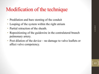 Modification of the technique
• Predilation and bare stenting of the conduit
• Looping of the system within the right atrium
• Partial retraction of the sheath.
• Repositioning of the guidewire in the contralateral branch
pulmonary artery.
• Post dilation of the device – no damage to valve leaflets or
affect valve competency.
11/4/2015
63
 
