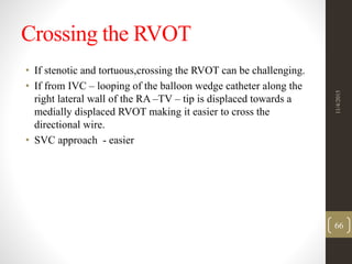 Crossing the RVOT
• If stenotic and tortuous,crossing the RVOT can be challenging.
• If from IVC – looping of the balloon wedge catheter along the
right lateral wall of the RA –TV – tip is displaced towards a
medially displaced RVOT making it easier to cross the
directional wire.
• SVC approach - easier
11/4/2015
66
 