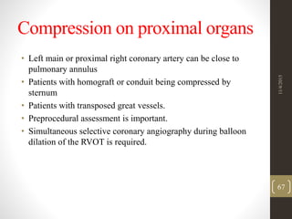 Compression on proximal organs
• Left main or proximal right coronary artery can be close to
pulmonary annulus
• Patients with homograft or conduit being compressed by
sternum
• Patients with transposed great vessels.
• Preprocedural assessment is important.
• Simultaneous selective coronary angiography during balloon
dilation of the RVOT is required.
11/4/2015
67
 