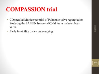 COMPASSION trial
• COngenital Multicenter trial of Pulmonic valve regurgitation
Studying the SAPIEN IntervenrIONal trans catheter heart
valve
• Early feasibility data – encouraging
11/4/2015
77
 
