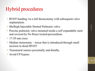 Hybrid procedures
• RVOT banding via a left thoracotomy with subsequent valve
implantation.
• Shelhigh Injectable Stented Pulmonic valve
• Porcine pulmonic valve mounted inside a self expandable stent
and covered by No React treated perciardium.
• 17-29 mm sizes
• Median sternotomy – trocar that is introduced through small
incision in distal RVOT.
• Transmural sutures proximally and distally.
• Avoid CP bypass.
11/4/2015
78
 