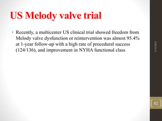US Melody valve trial
• Recently, a multicenter US clinical trial showed freedom from
Melody valve dysfunction or reintervention was almost 95.4%
at 1-year follow-up with a high rate of procedural success
(124/136), and improvement in NYHA functional class
11/4/2015
82
 
