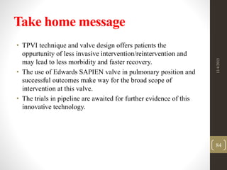 Take home message
• TPVI technique and valve design offers patients the
oppurtunity of less invasive intervention/reintervention and
may lead to less morbidity and faster recovery.
• The use of Edwards SAPIEN valve in pulmonary position and
successful outcomes make way for the broad scope of
intervention at this valve.
• The trials in pipeline are awaited for further evidence of this
innovative technology.
11/4/2015
84
 