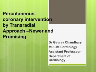 Percutaneous
coronary intervention
by Transradial
Approach –Newer and
Promising
Dr Gaurav Chaudhary
MD,DM Cardiology
Assistant Professsor
Department of
Cardiology
 
