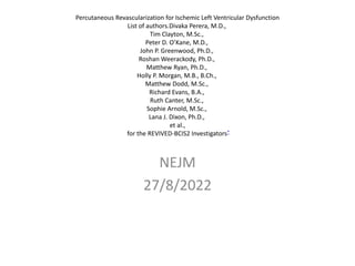 Percutaneous Revascularization for Ischemic Left Ventricular Dysfunction
List of authors.Divaka Perera, M.D.,
Tim Clayton, M.Sc.,
Peter D. O’Kane, M.D.,
John P. Greenwood, Ph.D.,
Roshan Weerackody, Ph.D.,
Matthew Ryan, Ph.D.,
Holly P. Morgan, M.B., B.Ch.,
Matthew Dodd, M.Sc.,
Richard Evans, B.A.,
Ruth Canter, M.Sc.,
Sophie Arnold, M.Sc.,
Lana J. Dixon, Ph.D.,
et al.,
for the REVIVED-BCIS2 Investigators*
NEJM
27/8/2022
 