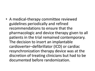 • A medical-therapy committee reviewed
guidelines periodically and refined
recommendations to ensure that the
pharmacologic and device therapy given to all
patients in the trial remained contemporary.
The decision to insert an implantable
cardioverter–defibrillator (ICD) or cardiac
resynchronization therapy device was at the
discretion of treating clinicians but had to be
documented before randomization.
 