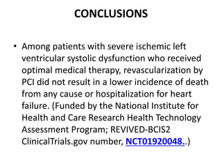 CONCLUSIONS
• Among patients with severe ischemic left
ventricular systolic dysfunction who received
optimal medical therapy, revascularization by
PCI did not result in a lower incidence of death
from any cause or hospitalization for heart
failure. (Funded by the National Institute for
Health and Care Research Health Technology
Assessment Program; REVIVED-BCIS2
ClinicalTrials.gov number, NCT01920048..)
 