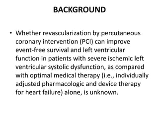 BACKGROUND
• Whether revascularization by percutaneous
coronary intervention (PCI) can improve
event-free survival and left ventricular
function in patients with severe ischemic left
ventricular systolic dysfunction, as compared
with optimal medical therapy (i.e., individually
adjusted pharmacologic and device therapy
for heart failure) alone, is unknown.
 