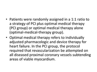 • Patients were randomly assigned in a 1:1 ratio to
a strategy of PCI plus optimal medical therapy
(PCI group) or optimal medical therapy alone
(optimal-medical-therapy group).
• Optimal medical therapy refers to individually
adjusted pharmacologic and device therapy for
heart failure. In the PCI group, the protocol
required that revascularization be attempted on
all diseased proximal coronary vessels subtending
areas of viable myocardium.
 