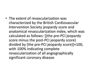 • The extent of revascularization was
characterized by the British Cardiovascular
Intervention Society jeopardy score and
anatomical revascularization index, which was
calculated as follows: [(the pre-PCI jeopardy
score minus the post-PCI jeopardy score)
divided by (the pre-PCI jeopardy score)]×100,
with 100% indicating complete
revascularization of all angiographically
significant coronary disease
 