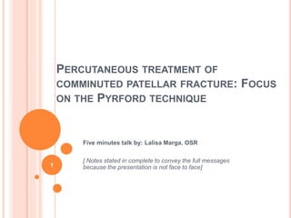 PERCUTANEOUS TREATMENT OF
COMMINUTED PATELLAR FRACTURE: FOCUS
ON THE PYRFORD TECHNIQUE
Five minutes talk by: Lalisa Marga, OSR
[ Notes stated in complete to convey the full messages
because the presentation is not face to face]
1
 