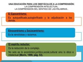 UNA EDUCACIÓN PARA LOS OBSTÁCULOS A LA COMPRENSIÓN:
LA COMPRENSIÓN INTELECTUAL.
LA COMPRENSIÓN DEL SENTIDO DE LAS PALABRAS..
El Egocentrismo:
Es autojustificado,autoglorificado y la adjudicación a los
demás.
Etnocentrismo y Sociocentrismo:
Es la xenofobias y racismos.
El espíritu reductor:
Es la reducción de lo complejo.
No solo es lo económico,jurídico,social,cultural sino lo ético e
intelectual (Morin, 1999, pág. 53).
 