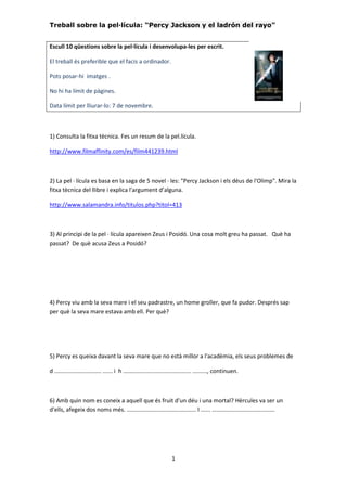 Treball sobre la pel·lícula: “Percy Jackson y el ladrón del rayo” 
Escull 10 qüestions sobre la pel·lícula i desenvolupa-les per escrit. 
1 
El treball és preferible que el facis a ordinador. 
Pots posar-hi imatges . 
No hi ha límit de pàgines. 
Data límit per lliurar-lo: 7 de novembre. 
1) Consulta la fitxa tècnica. Fes un resum de la pel.lícula. 
http://www.filmaffinity.com/es/film441239.html 
2) La pel · lícula es basa en la saga de 5 novel · les: "Percy Jackson i els déus de l'Olimp". Mira la 
fitxa tècnica del llibre i explica l'argument d’alguna. 
http://www.salamandra.info/titulos.php?titol=413 
3) Al principi de la pel · lícula apareixen Zeus i Posidó. Una cosa molt greu ha passat. Què ha 
passat? De què acusa Zeus a Posidó? 
4) Percy viu amb la seva mare i el seu padrastre, un home groller, que fa pudor. Després sap 
per què la seva mare estava amb ell. Per què? 
5) Percy es queixa davant la seva mare que no està millor a l'acadèmia, els seus problemes de 
d ............................. ...... i h .......................................... ........., continuen. 
6) Amb quin nom es coneix a aquell que és fruit d'un déu i una mortal? Hèrcules va ser un 
d'ells, afegeix dos noms més. ........................................... I ...... ....................................... 
 
