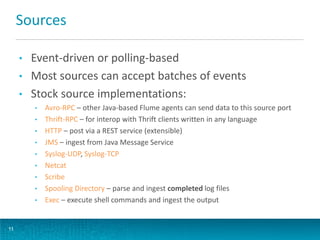 Sources
• Event-driven or polling-based
• Most sources can accept batches of events
• Stock source implementations:
• Avro-RPC – other Java-based Flume agents can send data to this source port
• Thrift-RPC – for interop with Thrift clients written in any language
• HTTP – post via a REST service (extensible)
• JMS – ingest from Java Message Service
• Syslog-UDP, Syslog-TCP
• Netcat
• Scribe
• Spooling Directory – parse and ingest completed log files
• Exec – execute shell commands and ingest the output
11
 