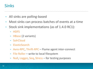 Sinks
• All sinks are polling-based
• Most sinks can process batches of events at a time
• Stock sink implementations (as of 1.4.0 RC1):
• HDFS
• HBase (2 variants)
• SolrCloud
• ElasticSearch
• Avro-RPC, Thrift-RPC – Flume agent inter-connect
• File Roller – write to local filesystem
• Null, Logger, Seq, Stress – for testing purposes
12
 