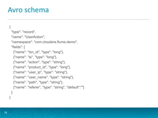 Avro schema
16
{
"type": "record",
"name": "UserAction",
"namespace": "com.cloudera.flume.demo",
"fields": [
{"name": "txn_id", "type": "long"},
{"name": ”ts", "type": "long"},
{"name": "action", "type": "string"},
{"name": "product_id", "type": "long"},
{"name": "user_ip", "type": "string"},
{"name": "user_name", "type": "string"},
{"name": "path", "type": "string"},
{"name": "referer", "type": "string", "default":""}
]
}
 
