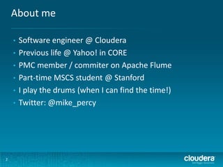 About me
2
• Software engineer @ Cloudera
• Previous life @ Yahoo! in CORE
• PMC member / commiter on Apache Flume
• Part-time MSCS student @ Stanford
• I play the drums (when I can find the time!)
• Twitter: @mike_percy
 