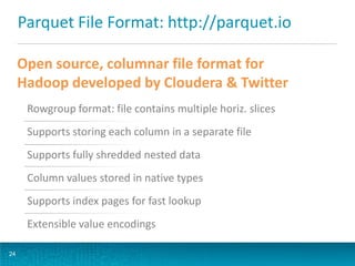 Parquet File Format: http://parquet.io
24
Open source, columnar file format for
Hadoop developed by Cloudera & Twitter
Rowgroup format: file contains multiple horiz. slices
Supports storing each column in a separate file
Supports fully shredded nested data
Column values stored in native types
Supports index pages for fast lookup
Extensible value encodings
 
