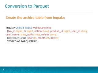 Conversion to Parquet
Create the archive table from Impala:
impala> CREATE TABLE webdataArchive
(txn_id bigint, ts bigint, action string, product_id bigint, user_ip string,
user_name string, path string, referer string)
PARTITIONED BY (year int, month int, day int)
STORED AS PARQUETFILE;
26
 