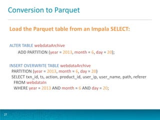 Conversion to Parquet
Load the Parquet table from an Impala SELECT:
ALTER TABLE webdataArchive
ADD PARTITION (year = 2013, month = 6, day = 20);
INSERT OVERWRITE TABLE webdataArchive
PARTITION (year = 2013, month = 6, day = 20)
SELECT txn_id, ts, action, product_id, user_ip, user_name, path, referer
FROM webdataIn
WHERE year = 2013 AND month = 6 AND day = 20;
27
 