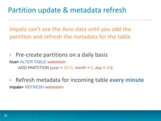 Partition update & metadata refresh
Impala can’t see the Avro data until you add the
partition and refresh the metadata for the table
• Pre-create partitions on a daily basis
hive> ALTER TABLE webdataIn
ADD PARTITION (year = 2013, month = 6, day = 20);
• Refresh metadata for incoming table every minute
impala> REFRESH webdataIn
28
 