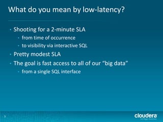 What do you mean by low-latency?
3
• Shooting for a 2-minute SLA
• from time of occurrence
• to visibility via interactive SQL
• Pretty modest SLA
• The goal is fast access to all of our “big data”
• from a single SQL interface
 