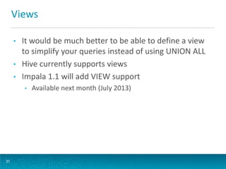 Views
• It would be much better to be able to define a view
to simplify your queries instead of using UNION ALL
• Hive currently supports views
• Impala 1.1 will add VIEW support
• Available next month (July 2013)
31
 