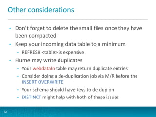 Other considerations
• Don’t forget to delete the small files once they have
been compacted
• Keep your incoming data table to a minimum
• REFRESH <table> is expensive
• Flume may write duplicates
• Your webdataIn table may return duplicate entries
• Consider doing a de-duplication job via M/R before the
INSERT OVERWRITE
• Your schema should have keys to de-dup on
• DISTINCT might help with both of these issues
32
 