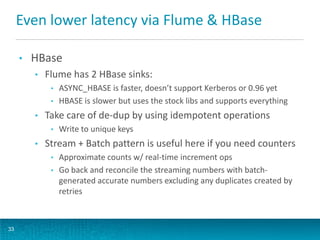 Even lower latency via Flume & HBase
• HBase
• Flume has 2 HBase sinks:
• ASYNC_HBASE is faster, doesn’t support Kerberos or 0.96 yet
• HBASE is slower but uses the stock libs and supports everything
• Take care of de-dup by using idempotent operations
• Write to unique keys
• Stream + Batch pattern is useful here if you need counters
• Approximate counts w/ real-time increment ops
• Go back and reconcile the streaming numbers with batch-
generated accurate numbers excluding any duplicates created by
retries
33
 
