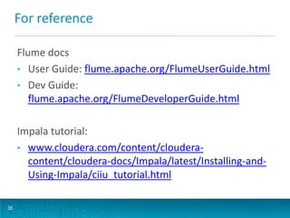 For reference
Flume docs
• User Guide: flume.apache.org/FlumeUserGuide.html
• Dev Guide:
flume.apache.org/FlumeDeveloperGuide.html
Impala tutorial:
• www.cloudera.com/content/cloudera-
content/cloudera-docs/Impala/latest/Installing-and-
Using-Impala/ciiu_tutorial.html
35
 