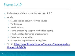 Flume 1.4.0
• Release candidate is out for version 1.4.0
• Adds:
• SSL connection security for Avro source
• Thrift source
• SolrCloud sink
• Flume embedding support (embedded agent)
• File channel performance improvements
• Easier plugin integration
• Many other improvements & bug fixes
• Try it: http://people.apache.org/~mpercy/flume/apache-
flume-1.4.0-RC1/
36
 