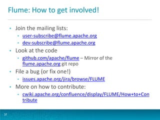 Flume: How to get involved!
• Join the mailing lists:
• user-subscribe@flume.apache.org
• dev-subscribe@flume.apache.org
• Look at the code
• github.com/apache/flume – Mirror of the
flume.apache.org git repo
• File a bug (or fix one!)
• issues.apache.org/jira/browse/FLUME
• More on how to contribute:
• cwiki.apache.org/confluence/display/FLUME/How+to+Con
tribute
37
 