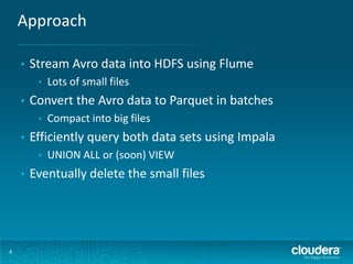 Approach
4
• Stream Avro data into HDFS using Flume
• Lots of small files
• Convert the Avro data to Parquet in batches
• Compact into big files
• Efficiently query both data sets using Impala
• UNION ALL or (soon) VIEW
• Eventually delete the small files
 
