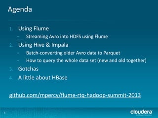 Agenda
5
1. Using Flume
• Streaming Avro into HDFS using Flume
2. Using Hive & Impala
• Batch-converting older Avro data to Parquet
• How to query the whole data set (new and old together)
3. Gotchas
4. A little about HBase
github.com/mpercy/flume-rtq-hadoop-summit-2013
 
