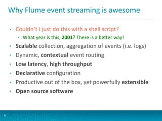 Why Flume event streaming is awesome
• Couldn’t I just do this with a shell script?
• What year is this, 2001? There is a better way!
• Scalable collection, aggregation of events (i.e. logs)
• Dynamic, contextual event routing
• Low latency, high throughput
• Declarative configuration
• Productive out of the box, yet powerfully extensible
• Open source software
6
 