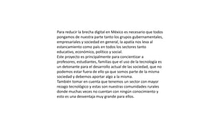 Para reducir la brecha digital en México es necesario que todos
pongamos de nuestra parte tanto los grupos gubernamentales,
empresariales y sociedad en general, la apatía nos leva al
estancamiento como país en todos los sectores tanto
educativo, económico, político y social.
Este proyecto es principalmente para concientizar a
profesores, estudiantes, familias que el uso de la tecnología es
un detonante para el desarrollo actual de las sociedad, que no
podemos estar fuera de ello ya que somos parte de la misma
sociedad y debemos aportar algo a la misma.
También tomar en cuenta que tenemos un sector con mayor
rezago tecnológico y estas son nuestras comunidades rurales
donde muchas veces no cuentan con ningún conocimiento y
esto es una desventaja muy grande para ellos.
 