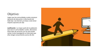Objetivo:
Lograr que las comunidades rurales conozcan
opciones de educación e información de
todo tipo vía internet y en base a esto tener
mejores opciones de vida
Justificación : La mayor parte de la población
que vive en comunidades rurales, desconoce
estos tipos de servicios con los que puede
contar y esta investigación se hace para que
ellos tengan conocimiento acerca de ello
 