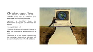 Objetivos específicos
-Detectar cuales son los beneficios que
aportaría el acceso a esta tecnología
-Aprender a identificar todas las
herramientas que puede uno encontrar en
Internet
-Navegación de la web
-Aprender a reconocer la información de la
web Uso y manejo de la información en la
web
-Utilización de la web para la comunicación
con compañero Desarrollo y aplicación del
conocimiento adquirido en la vida cotidiana.
 