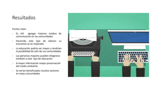 Resultados
Puntos clave:
- Es útil agregar mejores medios de
comunicación en las comunidades
- Haciendo este tipo de labores su
economía se ve mejorada
- La educación podría ser mayor y tendrían
la posibilidad de salir de sus comunidades
- Las personas mayores pueden integrarse
también a este tipo de educación
- A mayor información mayor preservación
del medio ambiente
- Se verían beneficiados muchos sectores
en estas comunidades
 