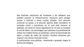 Hay distintas soluciones de hardware y de software que
pueden proveer la infraestructura necesaria para otorgar
acceso a Internet a zonas rurales aisladas. Una solución
universal no existe, y la elección óptima debe considerar el
contexto social y económico en el cual está inmerso el
poblado, así como el marco regulatorio en el cual se instalará
la red de datos. Las tecnologías que plantean la posibilidad de
utilizar los medios físicos ya existentes, como la transmisión de
datos a través de redes de tensión, resultan atractivas por
requerir una menor inversión inicial.
A continuación unas graficas mostrando a grandes rasgos la
brecha tecnológica
 