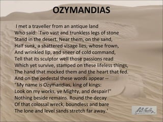 OZYMANDIAS
 I met a traveller from an antique land
Who said: `Two vast and trunkless legs of stone
Stand in the desert. Near them, on the sand,
Half sunk, a shattered visage lies, whose frown,
And wrinkled lip, and sneer of cold command,
Tell that its sculptor well those passions read
Which yet survive, stamped on these lifeless things,
The hand that mocked them and the heart that fed.
And on the pedestal these words appear --
"My name is Ozymandias, king of kings:
Look on my works, ye Mighty, and despair!"
Nothing beside remains. Round the decay
Of that colossal wreck, boundless and bare
The lone and level sands stretch far away.'
 