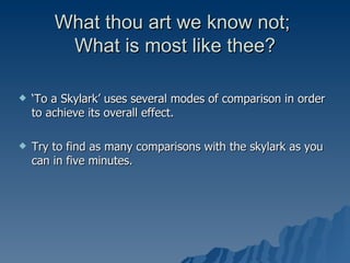 What thou art we know not;  What is most like thee? ‘ To a Skylark’ uses several modes of comparison in order to achieve its overall effect. Try to find as many comparisons with the skylark as you can in five minutes.  