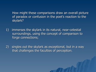 How might these comparisons draw an overall picture of paradox or confusion in the poet’s reaction to the skylark? 1)  immerses the skylark in its natural, near-celestial surroundings, using the concept of comparison to forge connections; 2)  singles out the skylark as exceptional, but in a way that challenges the faculties of perception. 