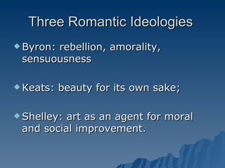 Three Romantic Ideologies  Byron: rebellion, amorality, sensuousness  Keats: beauty for its own sake; Shelley: art as an agent for moral and social improvement. 
