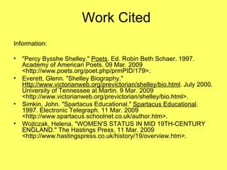 Work Cited Information:  "Percy Bysshe Shelley."  Poets . Ed. Robin Beth Schaer. 1997. Academy of American Poets. 09 Mar. 2009 <http://www.poets.org/poet.php/prmPID/179>.  Everett, Glenn. "Shelley Biography."  Http://www.victorianweb.org/previctorian/shelley/bio.html . July 2000. University of Tennessee at Martin. 9 Mar. 2009 <http://www.victorianweb.org/previctorian/shelley/bio.html>.  Simkin, John. "Spartacus Educational."  Spartacus Educational . 1997. Electronic Telegraph. 11 Mar. 2009 <http://www.spartacus.schoolnet.co.uk/author.htm>.  Wojtczak, Helena. "WOMEN'S STATUS IN MID 19TH-CENTURY ENGLAND." The Hastings Press. 11 Mar. 2009 <http://www.hastingspress.co.uk/history/19/overview.htm>.  