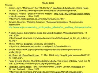 Works Cited Pictures:  Simkin, John. "Marriage in the 19th Century."  Spartacus Educational - Home Page . 11 Mar. 2009 <http://www.spartacus.schoolnet.co.uk/Wmarriage.htm>.  Wojtczak, Helena. "English Women's History."  THE HASTINGS PRESS local history books for sussex . 11 Mar. 2009 <http://www.hastingspress.co.uk/history/19/overview.htm>.   Seward, Stephen.  Wedding . Missouri.  Photographerpixpages . Photojournalist assosiation.  http://www.wpja.com/wedding_photography_galleries/pix_wedding_photographers/mo_missouri/stephen-seward/images/stephen_seward_wedding_02.jpg . A blank map of the England, inside the United Kingdom .  Wikipedia Commons . 11 Mar. 2009 <http://upload.wikimedia.org/wikipedia/commons/3/34/England_in_the_uk_outline_map.png>.   Hicks, Mark A.  Seashell . Discovery Education's. <http://school.discoveryeducation.com/clipart/clip/seashell.html>. picture <http://www.popularpersons.org/percy-bysshe-shelley/percy-bysshe-shelley0.jpg>. Mr. Bean .  Mr. Bean Said to me...  11 Mar. 2009 <http://img.blogdecine.com/2006/11/mr_bean.jpg>. Percy Bysshe Shelley .  The Online Library Liberty . The project of Libery Fund, Inc. 10 Mar. 2009 <http://files.libertyfund.org/img/Shelley.jpg>. Portrait of Mary Shelley . 1840. National Portrait Gallery, London.  Wikipedia . By Richard Rothwell. 11 Mar. 2009 <http://upload.wikimedia.org/wikipedia/commons/2/23/MaryShelley.jpg.jpeg>.   