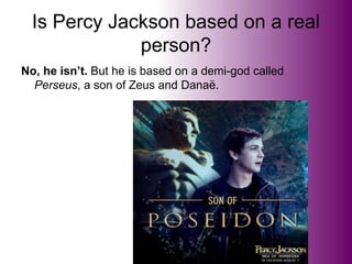 Is Percy Jackson based on a real
person?
No, he isn’t. But he is based on a demi-god called
Perseus, a son of Zeus and Danaë.
 