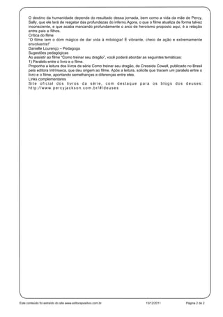 O destino da humanidade depende do resultado dessa jornada, bem como a vida da mãe de Percy,
      Sally, que ele terá de resgatar das profundezas do inferno.Agora, o que o filme atualiza de forma talvez
      inconsciente, e que acaba marcando profundamente o arco de heroísmo proposto aqui, é a relação
      entre pais e filhos.
      Crítica do filme
      “O filme tem o dom mágico de dar vida à mitologia! É vibrante, cheio de ação e extremamente
      envolvente!”
      Danielle Lourenço – Pedagoga
      Sugestões pedagógicas
      Ao assistir ao filme “Como treinar seu dragão”, você poderá abordar as seguintes temáticas:
      1) Paralelo entre o livro e o filme.
      Proponha a leitura dos livros da série Como treinar seu dragão, de Cressida Cowell, publicado no Brasil
      pela editora Intrínseca, que deu origem ao filme. Após a leitura, solicite que tracem um paralelo entre o
      livro e o filme, apontando semelhanças e diferenças entre eles.
      Links complementares
      Site oficial dos livros da série, com destaque para os blogs dos deuses:
      http://www.percyjackson.com.br/#/deuses




Este conteúdo foi extraído do site www.editorapositivo.com.br               15/12/2011               Página 2 de 2
 