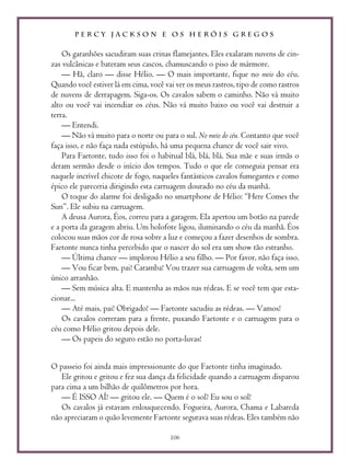 P E R C Y J A C K S O N E O S H E R Ó I S G R E G O S
106
Os garanhões sacudiram suas crinas flamejantes. Eles exalaram nuvens de cin-
zas vulcânicas e bateram seus cascos, chamuscando o piso de mármore.
— Hã, claro — disse Hélio. — O mais importante, fique no meio do céu.
Quando você estiver lá em cima, você vai ver os meus rastros, tipo de como rastros
de nuvens de derrapagem. Siga-os. Os cavalos sabem o caminho. Não vá muito
alto ou você vai incendiar os céus. Não vá muito baixo ou você vai destruir a
terra.
— Entendi.
— Não vá muito para o norte ou para o sul. No meio do céu. Contanto que você
faça isso, e não faça nada estúpido, há uma pequena chance de você sair vivo.
Para Faetonte, tudo isso foi o habitual blá, blá, blá. Sua mãe e suas irmãs o
deram sermão desde o início dos tempos. Tudo o que ele conseguia pensar era
naquele incrível chicote de fogo, naqueles fantásticos cavalos fumegantes e como
épico ele pareceria dirigindo esta carruagem dourado no céu da manhã.
O toque do alarme foi desligado no smartphone de Hélio: “Here Comes the
Sun”. Ele subiu na carruagem.
A deusa Aurora, Éos, correu para a garagem. Ela apertou um botão na parede
e a porta da garagem abriu. Um holofote ligou, iluminando o céu da manhã. Éos
colocou suas mãos cor de rosa sobre a luz e começou a fazer desenhos de sombra.
Faetonte nunca tinha percebido que o nascer do sol era um show tão estranho.
— Última chance — implorou Hélio a seu filho. — Por favor, não faça isso.
— Vou ficar bem, pai! Caramba! Vou trazer sua carruagem de volta, sem um
único arranhão.
— Sem música alta. E mantenha as mãos nas rédeas. E se você tem que esta-
cionar...
— Até mais, pai! Obrigado! — Faetonte sacudiu as rédeas. — Vamos!
Os cavalos correram para a frente, puxando Faetonte e o carruagem para o
céu como Hélio gritou depois dele.
— Os papeis do seguro estão no porta-luvas!
O passeio foi ainda mais impressionante do que Faetonte tinha imaginado.
Ele gritou e gritou e fez sua dança da felicidade quando a carruagem disparou
para cima a um bilhão de quilômetros por hora.
— É ISSO AÍ! — gritou ele. — Quem é o sol? Eu sou o sol!
Os cavalos já estavam enlouquecendo. Fogueira, Aurora, Chama e Labareda
não apreciaram o quão levemente Faetonte segurava suas rédeas. Eles também não
 